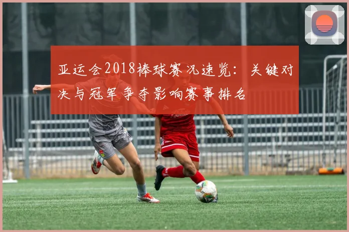 亚运会2018棒球赛况速览：关键对决与冠军争夺影响赛事排名