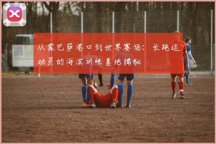 从蒙巴萨港口到世界赛场：长跑运动员的海滨训练基地揭秘
